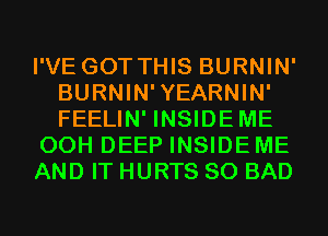 I'VE GOT THIS BURNIN'
BURNIN'YEARNIN'
FEELIN' INSIDEME

00H DEEP INSIDE ME

AND IT HURTS SO BAD