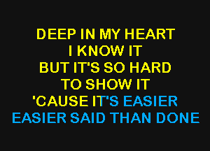 DEEP IN MY HEART
I KNOW IT
BUT IT'S SO HARD
TO SHOW IT
'CAUSE IT'S EASIER
EASIER SAID THAN DONE