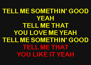 TELL ME SOMETHIN' GOOD
YEAH
TELL ME THAT
YOU LOVE ME YEAH
TELL ME SOMETHIN' GOOD