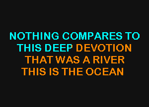 NOTHING COMPARES TO
THIS DEEP DEVOTION
THAT WAS A RIVER
THIS IS THE OCEAN