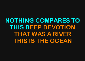 NOTHING COMPARES TO
THIS DEEP DEVOTION
THAT WAS A RIVER
THIS IS THE OCEAN