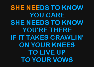 SHE NEEDS TO KNOW
YOU CARE
SHE NEEDS TO KNOW
YOU'RETHERE
IF IT TAKES CRAWLIN'
ON YOUR KNEES
TO LIVE UP
TO YOUR VOWS