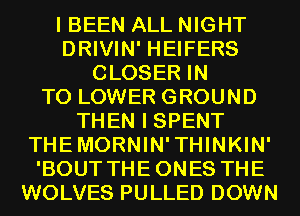 I BEEN ALL NIGHT
DRIVIN' HEIFERS
CLOSER IN
TO LOWER GROUND
THEN I SPENT
THEMORNIN'THINKIN'
'BOUT THEONES THE
WOLVES PULLED DOWN