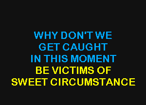 WHY DON'TWE
GET CAUGHT
IN THIS MOMENT
BE VICTIMS 0F
SWEET CIRCUMSTANCE