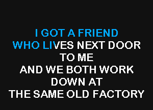 I GOT A FRIEND
WHO LIVES NEXT DOOR
TO ME
AND WE BOTH WORK
DOWN AT
THE SAME OLD FACTORY