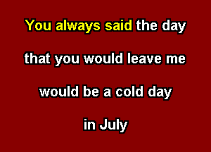 You always said the day

that you would leave me

would be a cold day

in July