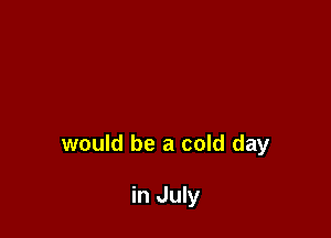 would be a cold day

in July