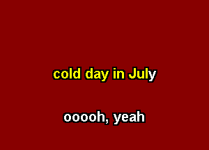 cold day in July

ooooh, yeah
