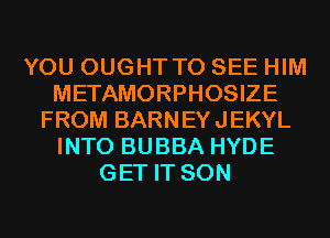 YOU OUGHT TO SEE HIM
METAMORPHOSIZE
FROM BARNEYJEKYL
INTO BUBBA HYDE
GET IT SON
