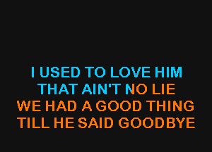 I USED TO LOVE HIM
THAT AIN'T N0 LIE
WE HAD A GOOD THING
TILL HE SAID GOODBYE