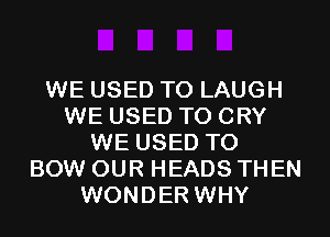WE USED TO LAUGH
WE USED TO CRY
WE USED TO
BOW OUR HEADS THEN
WONDER WHY