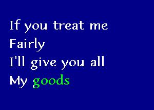 If you treat me
Fairly
I'll give you all

My goods