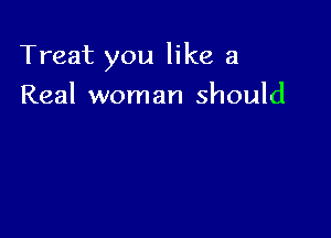 Treat you like a

Real woman should