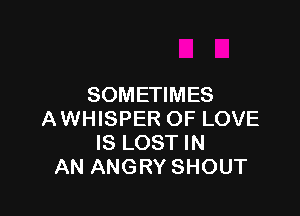 SOMETIMES

AWHISPER OF LOVE
IS LOST IN
AN ANGRY SHOUT