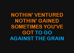 NOTHIN' VENTURED
NOTHIN' GAINED
SOMETIMES YOU'VE
GOT TO GO
AGAINST THE GRAIN

g