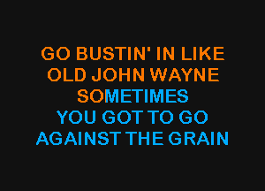 GO BUSTIN' IN LIKE
OLD JOHN WAYNE
SOMETIMES
YOU GOT TO GO
AGAINST THE GRAIN

g