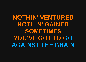NOTHIN' VENTURED
NOTHIN' GAINED
SOMETIMES
YOU'VE GOT TO GO
AGAINST THE GRAIN