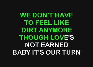 WE DON'T HAVE
TO FEEL LIKE
DIRT ANYMORE
THOUGH LOVE'S
NOT EARNED
BABY IT'S OUR TURN