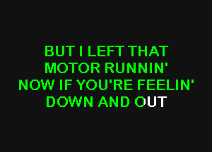 BUTI LEFT THAT
MOTOR RUNNIN'
NOW IF YOU'RE FEELIN'
DOWN AND OUT