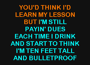 YOU'D THINK I'D
LEARN MY LESSON
BUT I'M STILL
PAYIN' DUES
EACH TIMEI DRINK
AND START TO THINK
I'M TEN FEET TALL
AND BULLETPROOF