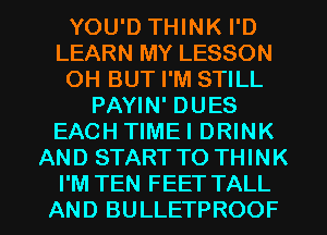 YOU'D THINK I'D
LEARN MY LESSON
OH BUT I'M STILL
PAYIN' DUES
EACH TIMEI DRINK
AND START TO THINK
I'M TEN FEET TALL
AND BULLETPROOF