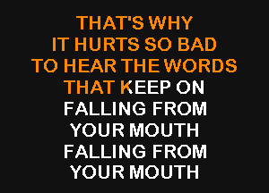 THAT'S WHY
IT HURTS SO BAD
TO HEAR THE WORDS
THAT KEEP ON
FALLING FROM
YOUR MOUTH

FALLING FROM
YOUR MOUTH