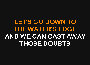 LET'S G0 DOWN TO
THE WATER'S EDGE
AND WE CAN CAST AWAY
THOSE DOUBTS