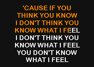 'CAUSE IF YOU
THINKYOU KNOW
IDON'T THINK YOU
KNOW WHATI FEEL
I DON'TTHINK YOU
KNOW WHATI FEEL

YOU DON'T KNOW
WHATI FEEL l