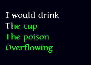 I would drink
The cup

The poison
OverfTowing