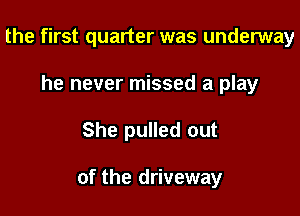 the first quarter was underway
he never missed a play

She pulled out

of the driveway