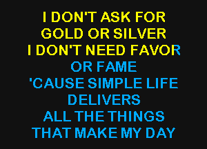 I DON'T ASK FOR
GOLD OR SILVER
IDON'T NEED FAVOR
OR FAME
'CAUSE SIMPLE LIFE
DELIVERS
ALL THETHINGS
THAT MAKE MY DAY
