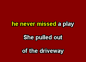 he never missed a play

She pulled out

of the driveway