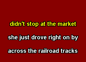 didn't stop at the market

she just drove right on by

across the railroad tracks