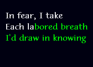 In fear, I take
Each labored breath

I'd draw in knowing