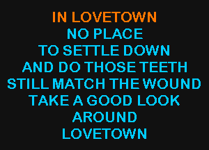 IN LOVETOWN
N0 PLACE
TO SETI'LE DOWN
AND DO THOSE TEETH
STILL MATCH THE WOUND
TAKE A GOOD LOOK
AROUND

LOVETOWN