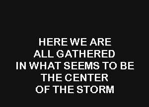 HERE WE ARE
ALLGATHERED
IN WHAT SEEMS TO BE
THECENTER

OFTHESTORM l