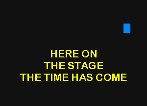 HERE ON
THE STAGE
THE TIME HAS COME