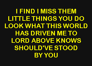 I FIND I MISS THEM
LITI'LE THINGS YOU DO
LOOK WHAT THIS WORLD
HAS DRIVEN METO
LORD ABOVE KNOWS
SHOULD'VE STOOD
BY YOU