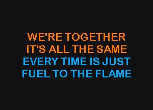 WE'RETOG ETH ER
IT'S ALL THE SAME
EVERY TIME IS JUST
FUEL TO THE FLAME