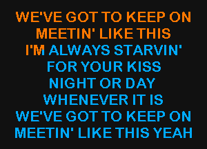 WE'VE GOT TO KEEP ON
MEETIN' LIKETHIS
I'M ALWAYS STARVIN'
FOR YOUR KISS
NIGHT 0R DAY
WHENEVER IT IS
WE'VE GOT TO KEEP ON
MEETIN' LIKETHIS YEAH