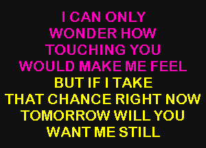 BUT IF I TAKE
THAT CHANCE RIGHT NOW
TOMORROW WILL YOU
WANT ME STILL