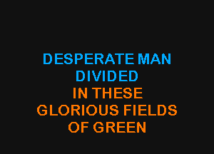 DESPERATE MAN
DIVIDED

IN THESE
GLORIOUS FIELDS
OF GREEN