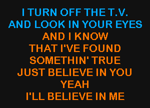 ITURN OFF THET.V.
AND LOOK IN YOUR EYES
AND I KNOW
THAT I'VE FOUND
SOMETHIN'TRUE
JUST BELIEVE IN YOU
YEAH
I'LL BELIEVE IN ME