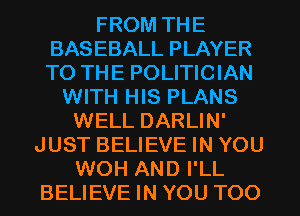 FROM THE
BASEBALL PLAYER
TO THE POLITICIAN

WITH HIS PLANS
WELL DARLIN'
JUST BELIEVE IN YOU
WOH AND I'LL
BELIEVE IN YOU TOO