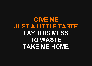 GIVE ME
JUST A LITTLE TASTE

LAY THIS MESS
T0 WASTE
TAKE ME HOME