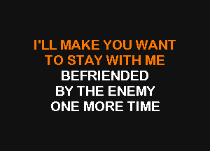 I'LL MAKE YOU WANT
TO STAY WITH ME

BEFRIENDED
BY THE ENEMY
ONE MORE TIME