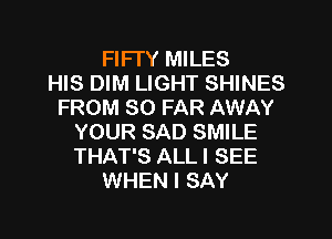 FIFI'Y MILES
HIS DIM LIGHT SHINES
FROM SO FAR AWAY
YOUR SAD SMILE
THAT'S ALL I SEE
WHEN I SAY
