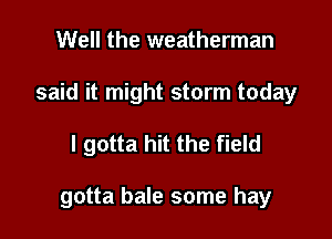 Well the weatherman
said it might storm today

I gotta hit the field

gotta bale some hay