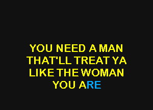 YOU NEED A MAN

THAT'LL TREAT YA
LIKE THE WOMAN
YOU ARE
