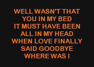 WELL WASN'T THAT
YOU IN MY BED
IT MUST HAVE BEEN
ALL IN MY HEAD
WHEN LOVE FINALLY
SAID GOODBYE
WHERE WAS I